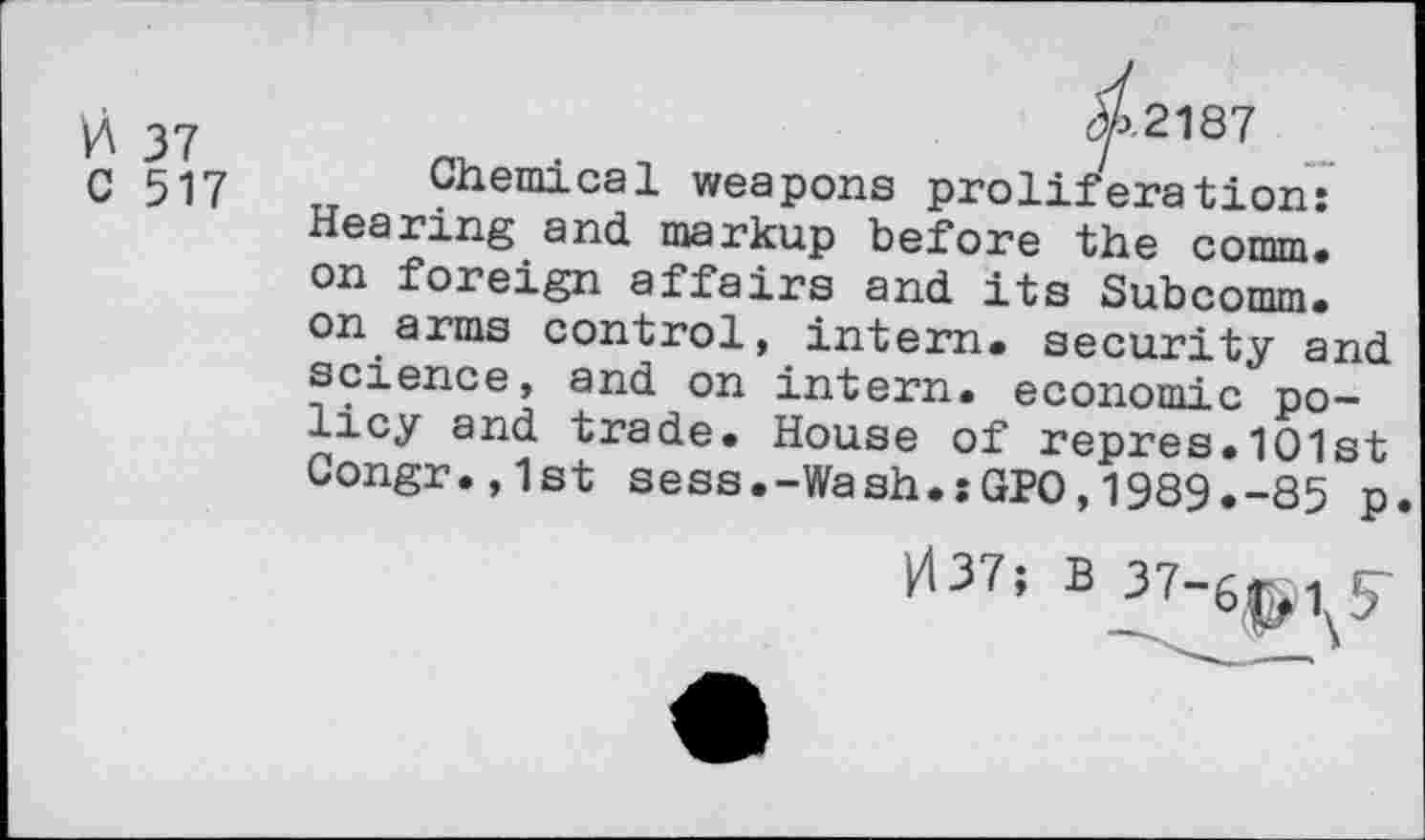 ﻿0 37
C 517
^2187
Chemical weapons proliferation: Hearing and markup before the comm, on foreign affairs and its Subcomm, on arms control, intern, security and science, and on intern, economic policy and trade. House of repres.1O1st Congr.,1st sess.-Wash.:GPO,1989.-85 p